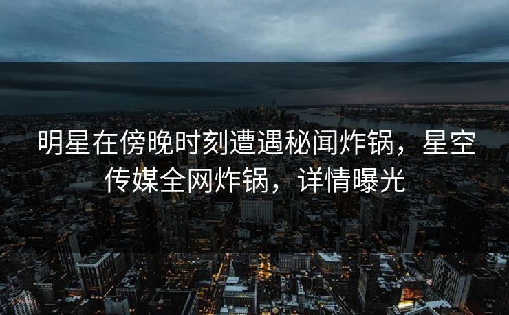 明星在傍晚时刻遭遇秘闻炸锅，星空传媒全网炸锅，详情曝光