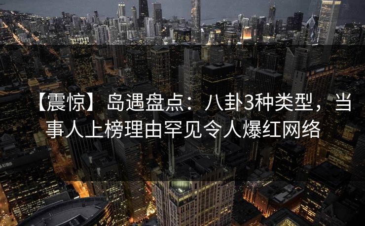 【震惊】岛遇盘点：八卦3种类型，当事人上榜理由罕见令人爆红网络
