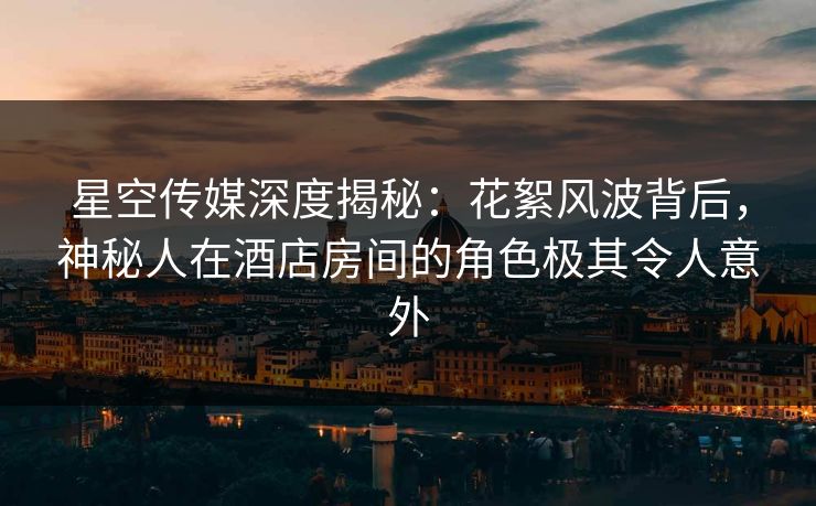 星空传媒深度揭秘：花絮风波背后，神秘人在酒店房间的角色极其令人意外