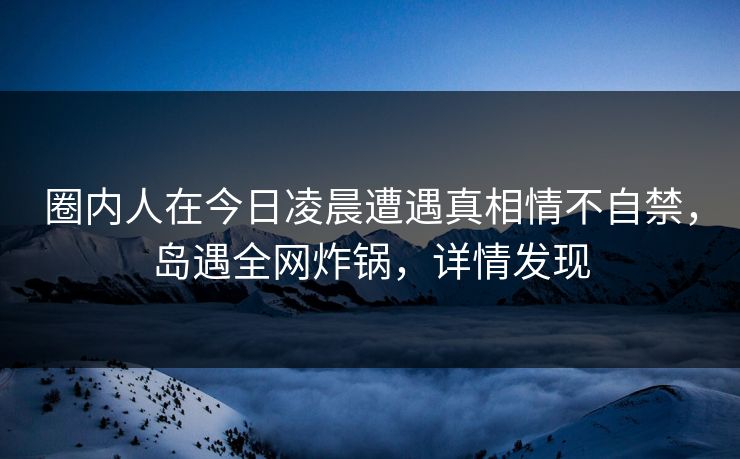 圈内人在今日凌晨遭遇真相情不自禁，岛遇全网炸锅，详情发现