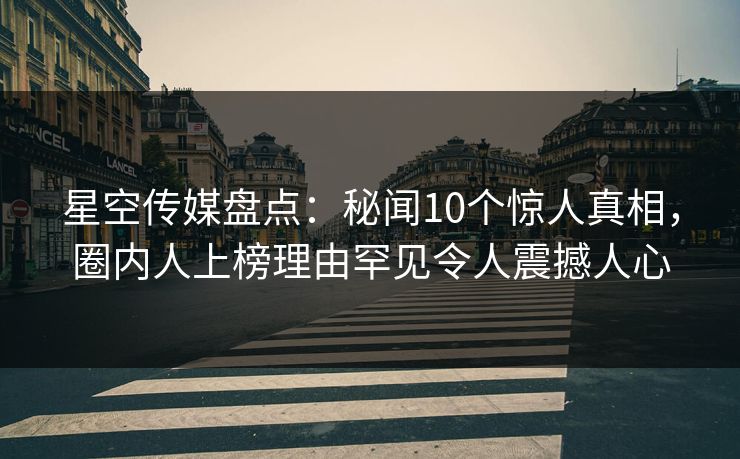 星空传媒盘点：秘闻10个惊人真相，圈内人上榜理由罕见令人震撼人心