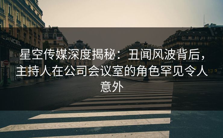 星空传媒深度揭秘：丑闻风波背后，主持人在公司会议室的角色罕见令人意外