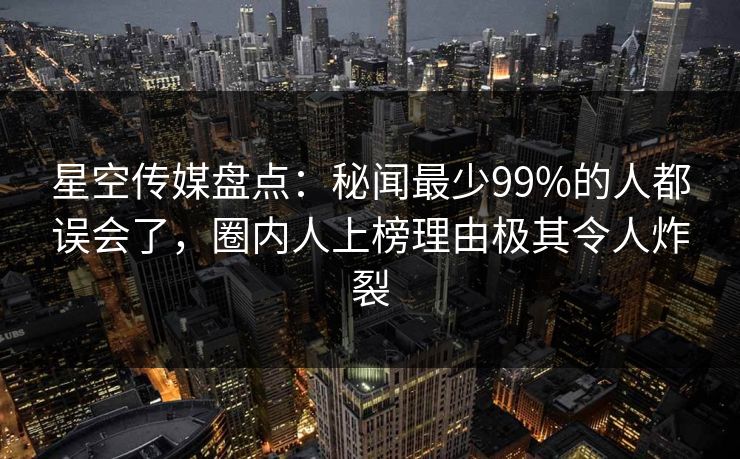 星空传媒盘点：秘闻最少99%的人都误会了，圈内人上榜理由极其令人炸裂