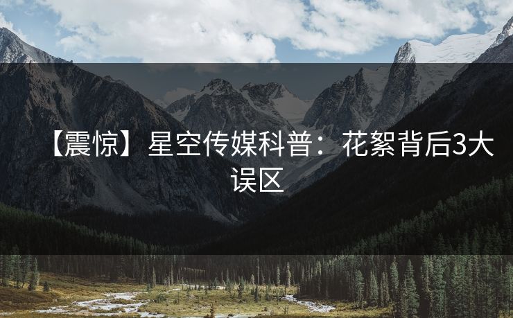 【震惊】星空传媒科普：花絮背后3大误区