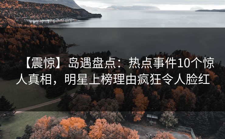 【震惊】岛遇盘点：热点事件10个惊人真相，明星上榜理由疯狂令人脸红