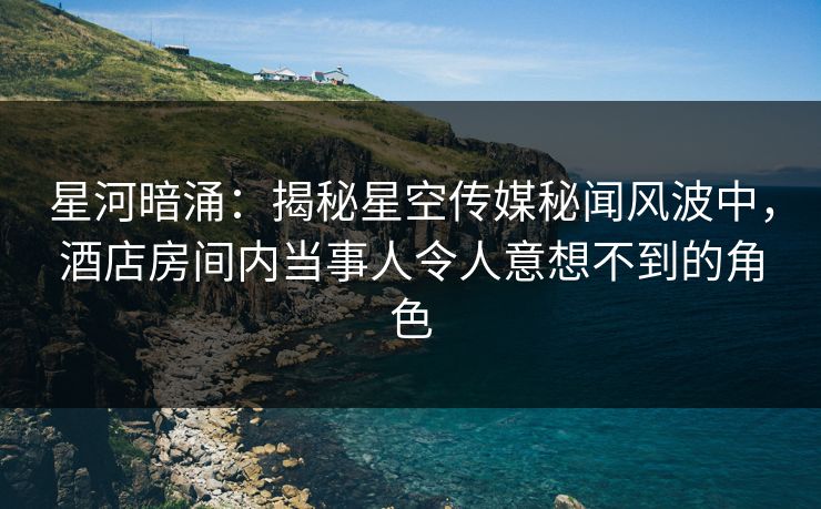星河暗涌：揭秘星空传媒秘闻风波中，酒店房间内当事人令人意想不到的角色