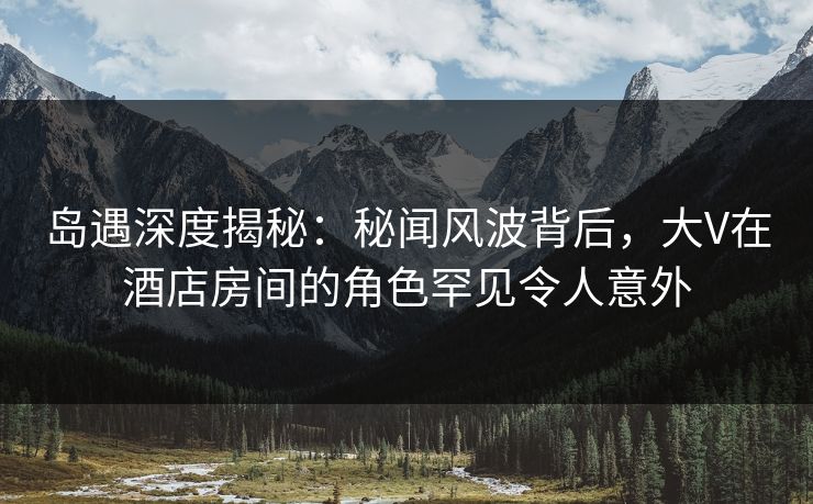 岛遇深度揭秘：秘闻风波背后，大V在酒店房间的角色罕见令人意外