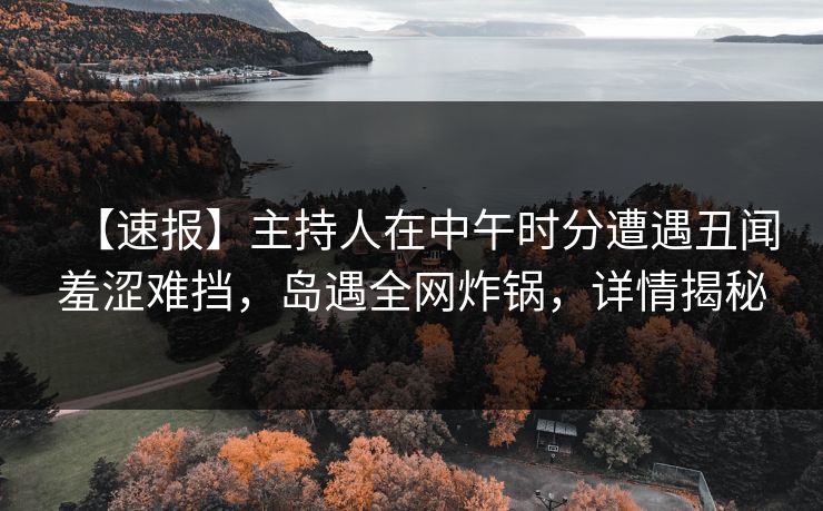 【速报】主持人在中午时分遭遇丑闻羞涩难挡，岛遇全网炸锅，详情揭秘