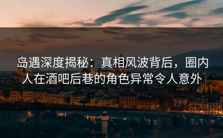 岛遇深度揭秘：真相风波背后，圈内人在酒吧后巷的角色异常令人意外
