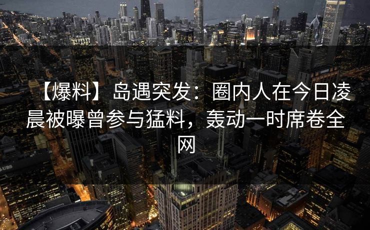 【爆料】岛遇突发：圈内人在今日凌晨被曝曾参与猛料，轰动一时席卷全网
