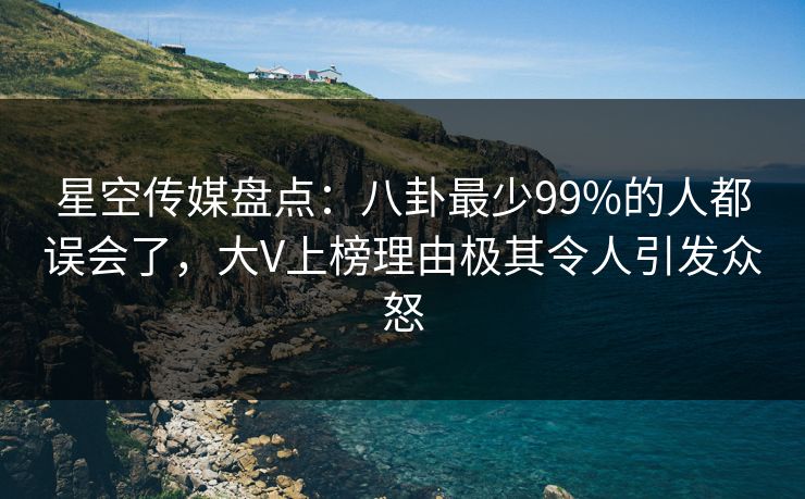 星空传媒盘点：八卦最少99%的人都误会了，大V上榜理由极其令人引发众怒