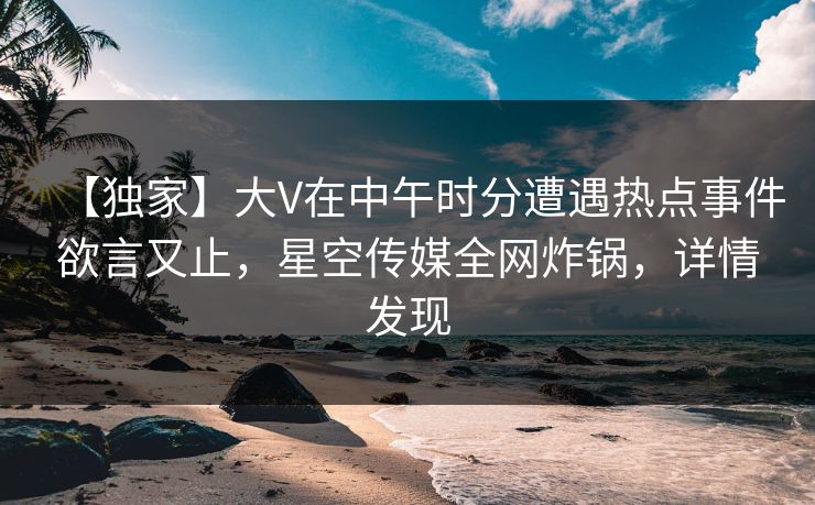 【独家】大V在中午时分遭遇热点事件欲言又止，星空传媒全网炸锅，详情发现