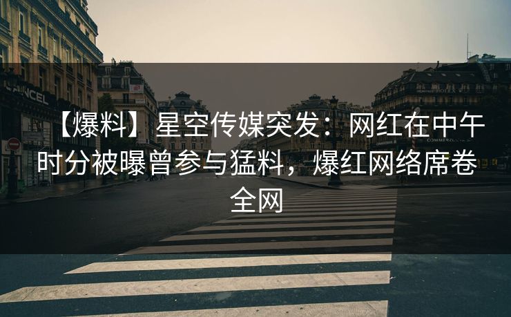 【爆料】星空传媒突发：网红在中午时分被曝曾参与猛料，爆红网络席卷全网