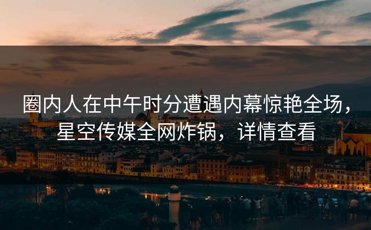圈内人在中午时分遭遇内幕惊艳全场，星空传媒全网炸锅，详情查看