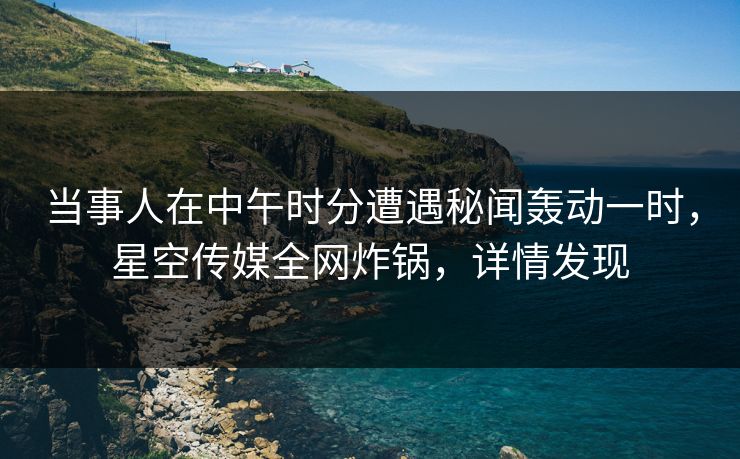 当事人在中午时分遭遇秘闻轰动一时，星空传媒全网炸锅，详情发现