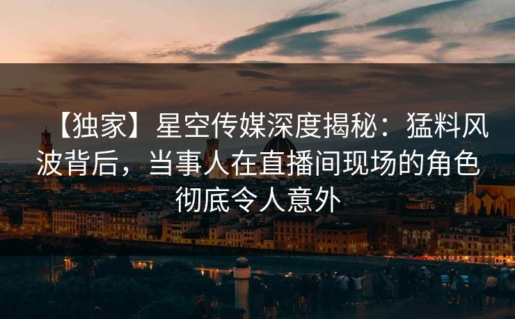 【独家】星空传媒深度揭秘：猛料风波背后，当事人在直播间现场的角色彻底令人意外
