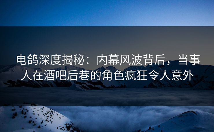 电鸽深度揭秘：内幕风波背后，当事人在酒吧后巷的角色疯狂令人意外