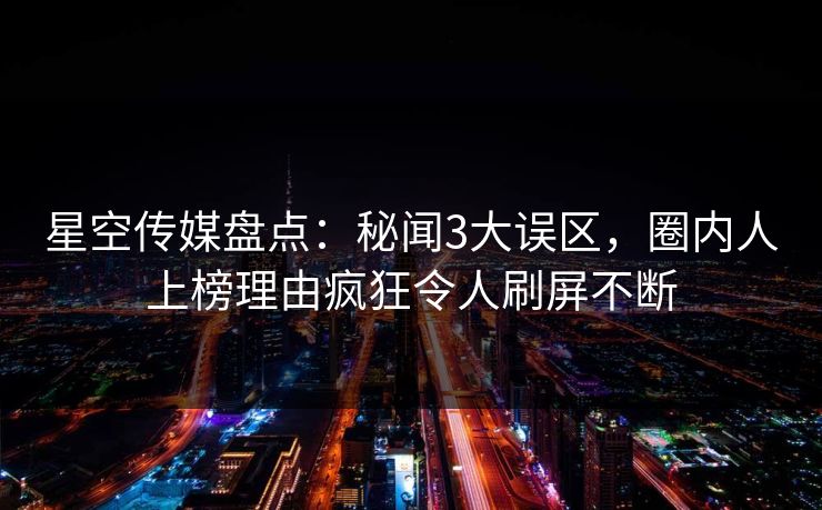 星空传媒盘点：秘闻3大误区，圈内人上榜理由疯狂令人刷屏不断