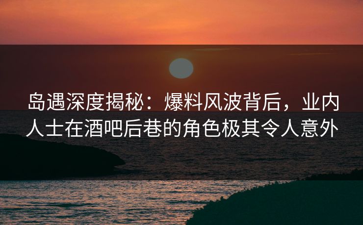 岛遇深度揭秘：爆料风波背后，业内人士在酒吧后巷的角色极其令人意外