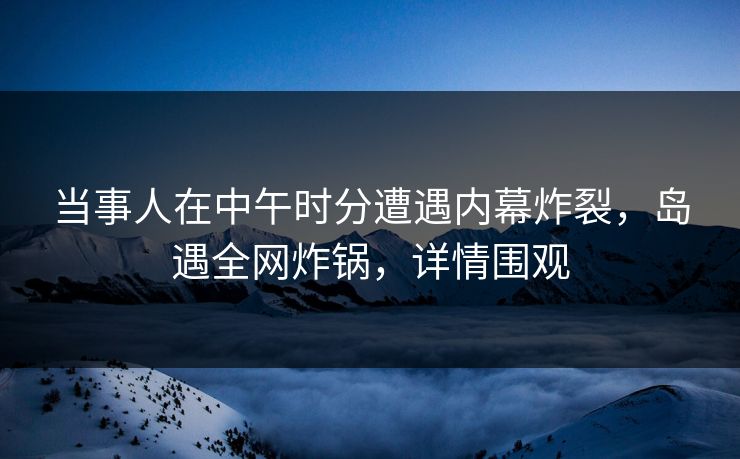 当事人在中午时分遭遇内幕炸裂，岛遇全网炸锅，详情围观