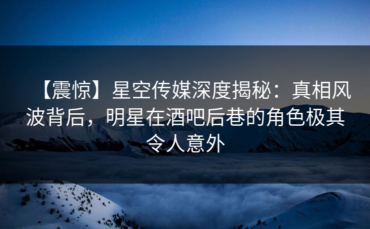 【震惊】星空传媒深度揭秘：真相风波背后，明星在酒吧后巷的角色极其令人意外