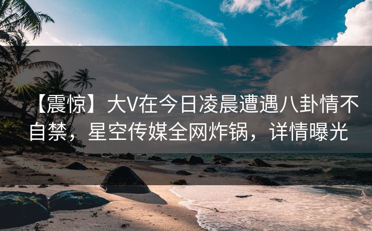 【震惊】大V在今日凌晨遭遇八卦情不自禁，星空传媒全网炸锅，详情曝光