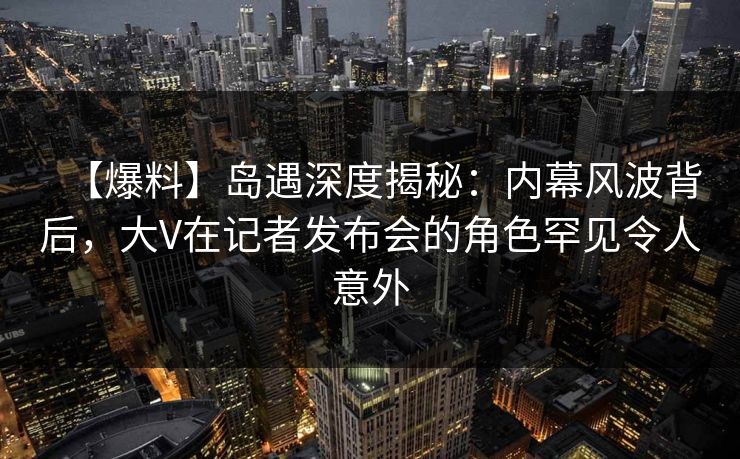 【爆料】岛遇深度揭秘：内幕风波背后，大V在记者发布会的角色罕见令人意外