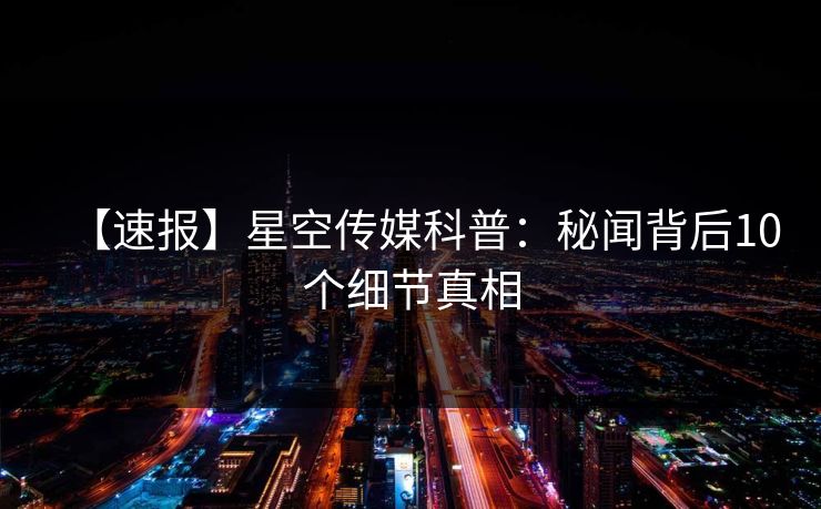 【速报】星空传媒科普：秘闻背后10个细节真相