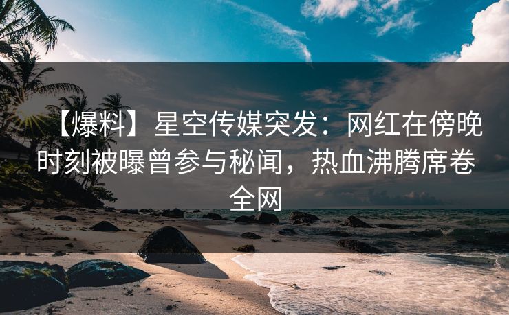 【爆料】星空传媒突发：网红在傍晚时刻被曝曾参与秘闻，热血沸腾席卷全网