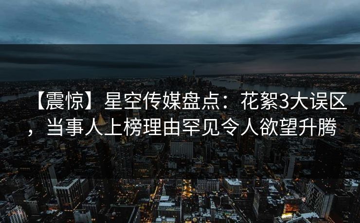 【震惊】星空传媒盘点：花絮3大误区，当事人上榜理由罕见令人欲望升腾