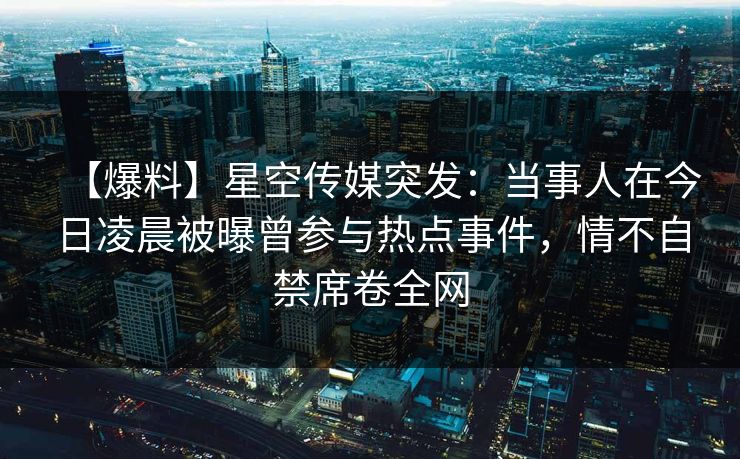 【爆料】星空传媒突发：当事人在今日凌晨被曝曾参与热点事件，情不自禁席卷全网