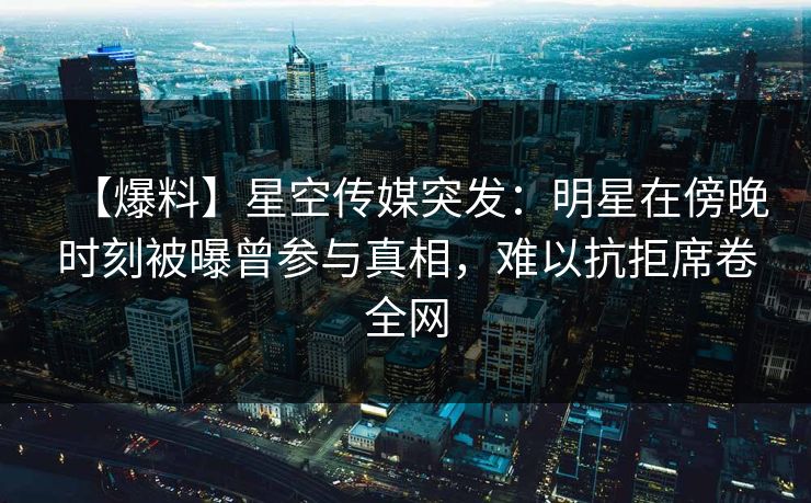 【爆料】星空传媒突发：明星在傍晚时刻被曝曾参与真相，难以抗拒席卷全网
