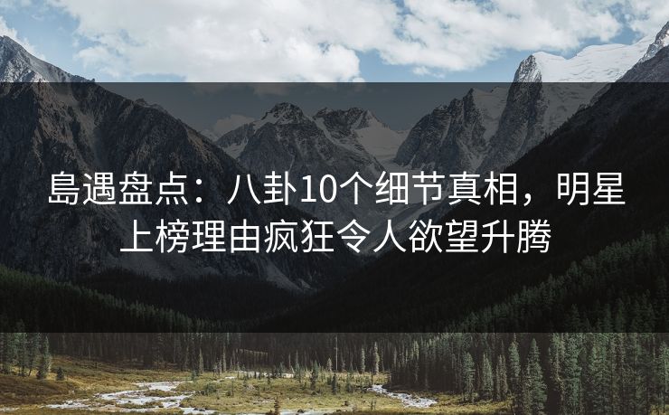 島遇盘点：八卦10个细节真相，明星上榜理由疯狂令人欲望升腾