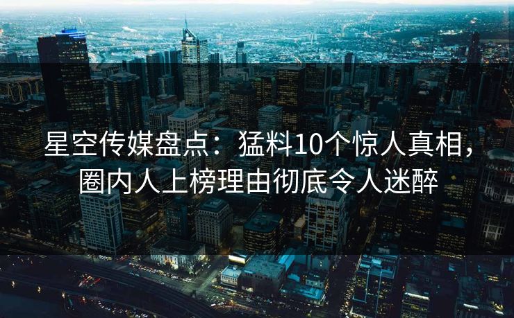 星空传媒盘点：猛料10个惊人真相，圈内人上榜理由彻底令人迷醉
