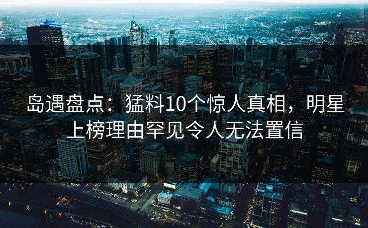 岛遇盘点：猛料10个惊人真相，明星上榜理由罕见令人无法置信