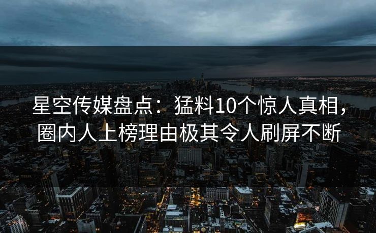 星空传媒盘点：猛料10个惊人真相，圈内人上榜理由极其令人刷屏不断