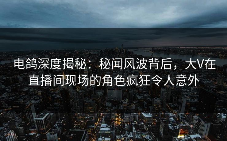 电鸽深度揭秘：秘闻风波背后，大V在直播间现场的角色疯狂令人意外