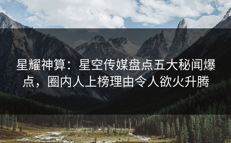 星耀神算：星空传媒盘点五大秘闻爆点，圈内人上榜理由令人欲火升腾
