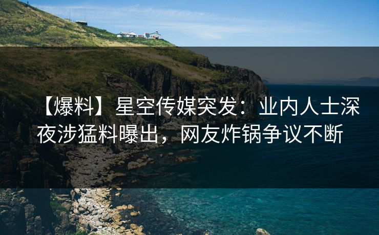 【爆料】星空传媒突发：业内人士深夜涉猛料曝出，网友炸锅争议不断