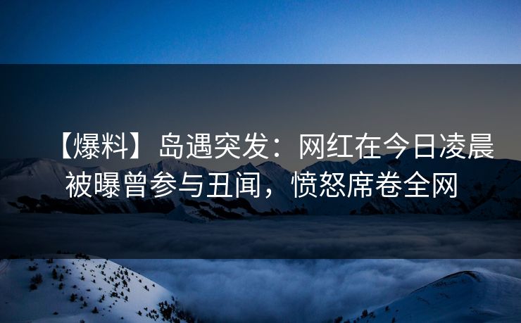 【爆料】岛遇突发：网红在今日凌晨被曝曾参与丑闻，愤怒席卷全网