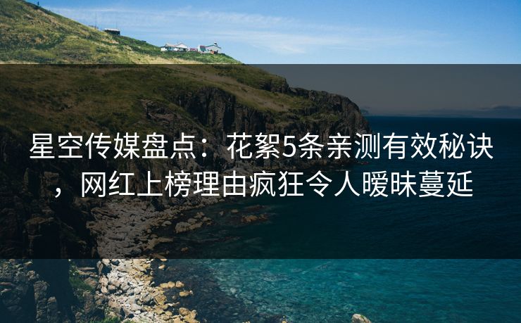 星空传媒盘点：花絮5条亲测有效秘诀，网红上榜理由疯狂令人暧昧蔓延