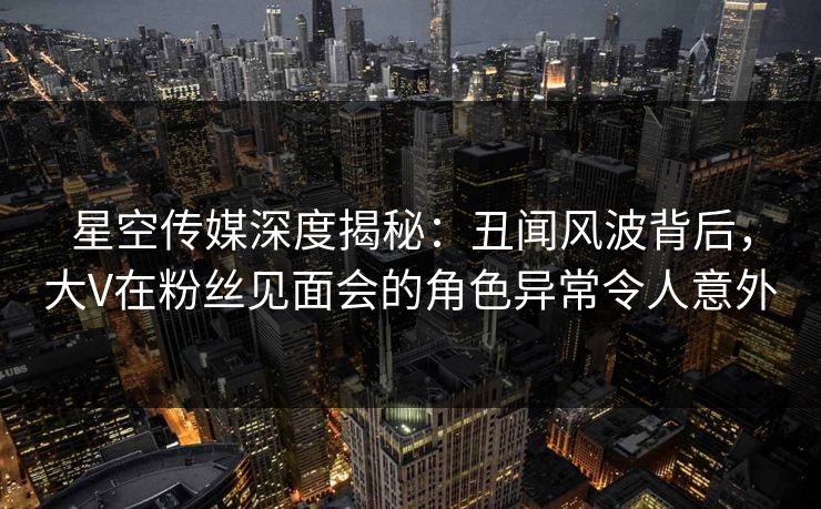 星空传媒深度揭秘：丑闻风波背后，大V在粉丝见面会的角色异常令人意外