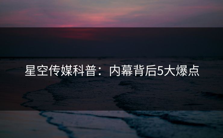 星空传媒科普：内幕背后5大爆点