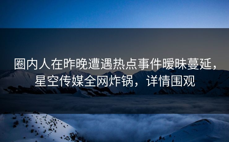 圈内人在昨晚遭遇热点事件暧昧蔓延，星空传媒全网炸锅，详情围观