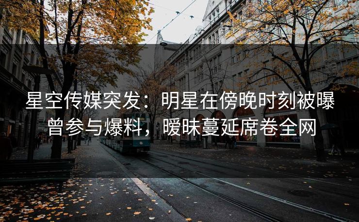 星空传媒突发：明星在傍晚时刻被曝曾参与爆料，暧昧蔓延席卷全网