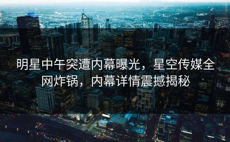 明星中午突遭内幕曝光，星空传媒全网炸锅，内幕详情震撼揭秘