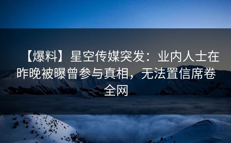 【爆料】星空传媒突发：业内人士在昨晚被曝曾参与真相，无法置信席卷全网