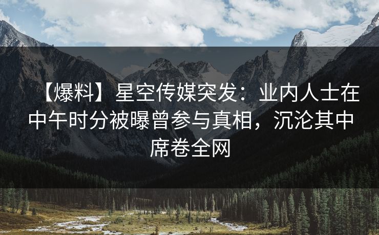 【爆料】星空传媒突发：业内人士在中午时分被曝曾参与真相，沉沦其中席卷全网