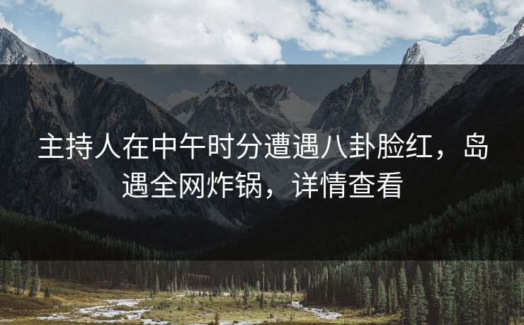 主持人在中午时分遭遇八卦脸红，岛遇全网炸锅，详情查看