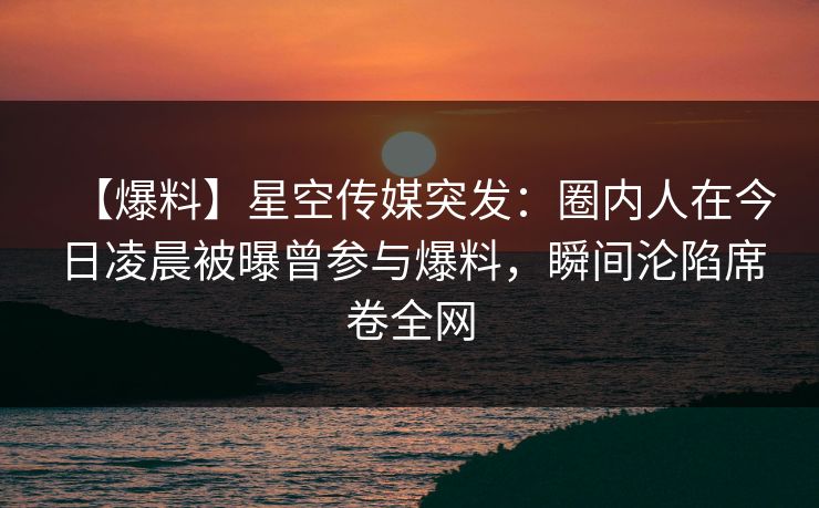 【爆料】星空传媒突发：圈内人在今日凌晨被曝曾参与爆料，瞬间沦陷席卷全网